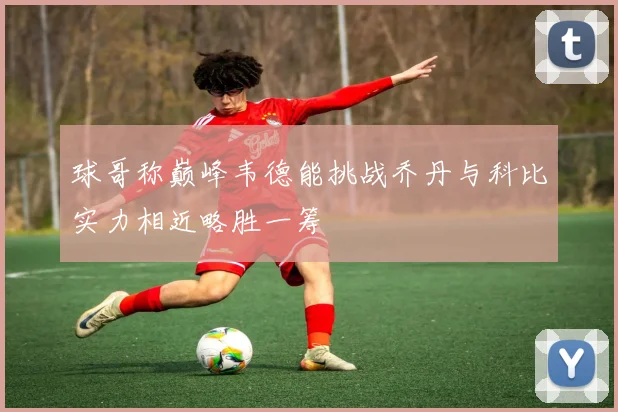 球哥称巅峰韦德能挑战乔丹与科比实力相近略胜一筹