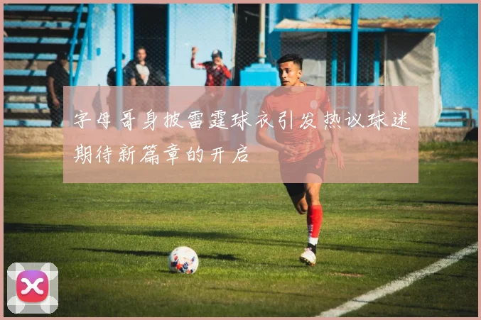 字母哥身披雷霆球衣引发热议球迷期待新篇章的开启