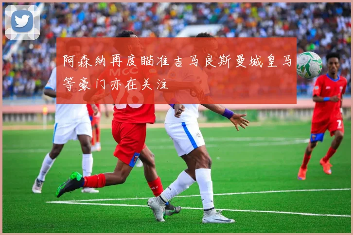 阿森纳再度瞄准吉马良斯曼城皇马等豪门亦在关注