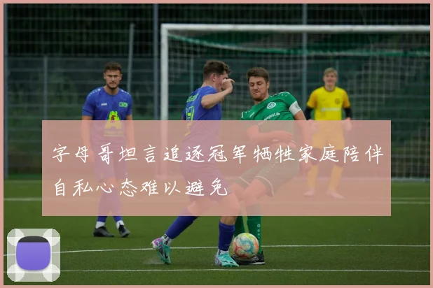 字母哥坦言追逐冠军牺牲家庭陪伴自私心态难以避免