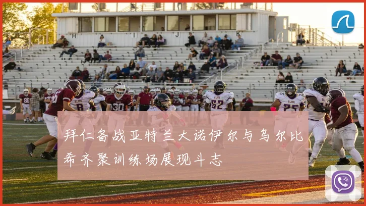 拜仁备战亚特兰大诺伊尔与乌尔比希齐聚训练场展现斗志