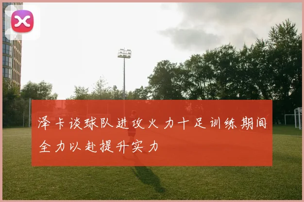 泽卡谈球队进攻火力十足训练期间全力以赴提升实力