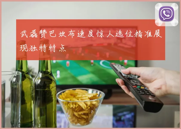 武磊赞巴坎布速度惊人选位精准展现独特特点