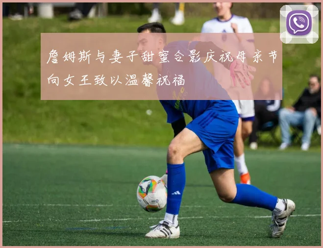 詹姆斯与妻子甜蜜合影庆祝母亲节向女王致以温馨祝福
