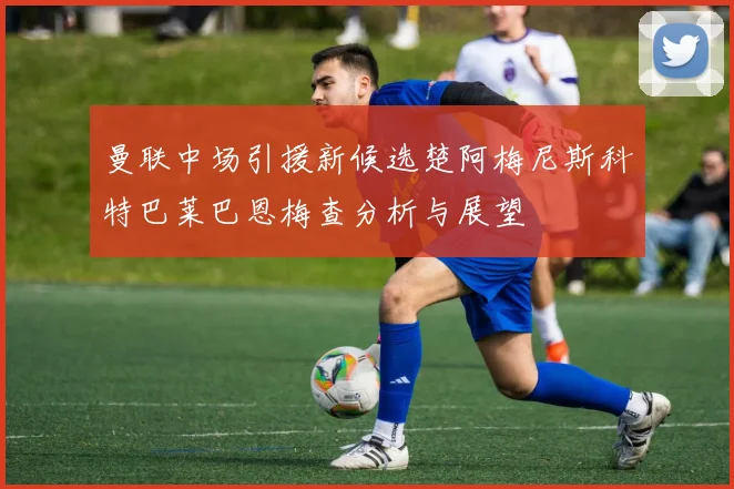曼联中场引援新候选楚阿梅尼斯科特巴莱巴恩梅查分析与展望