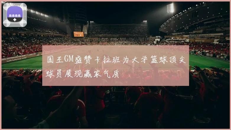 国王GM盛赞卡拉班为大学篮球顶尖球员展现赢家气质