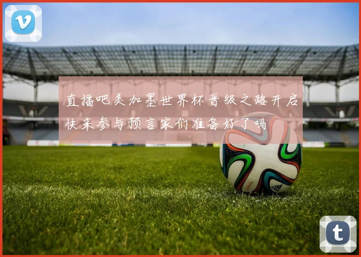 直播吧美加墨世界杯晋级之路开启快来参与预言家们准备好了吗