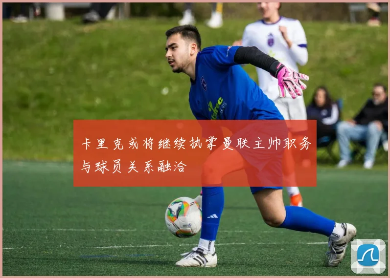 卡里克或将继续执掌曼联主帅职务与球员关系融洽