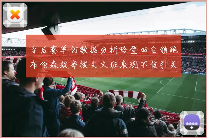季后赛单打数据分析哈登回合领跑布伦森效率拔尖文班表现不佳引关注