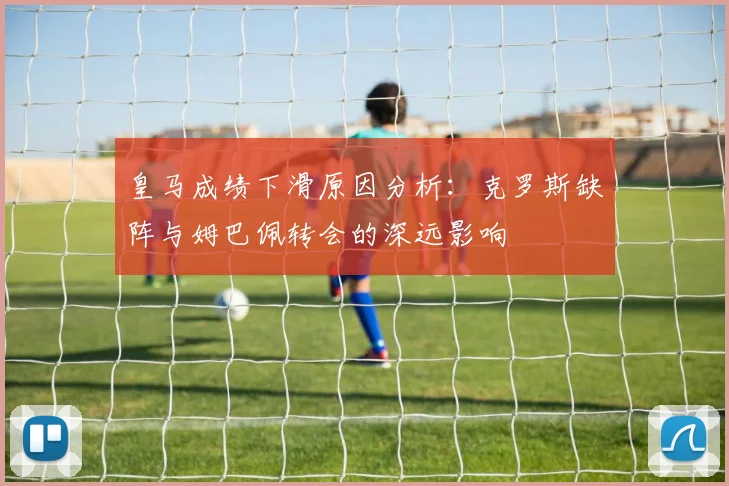 皇马成绩下滑原因分析：克罗斯缺阵与姆巴佩转会的深远影响