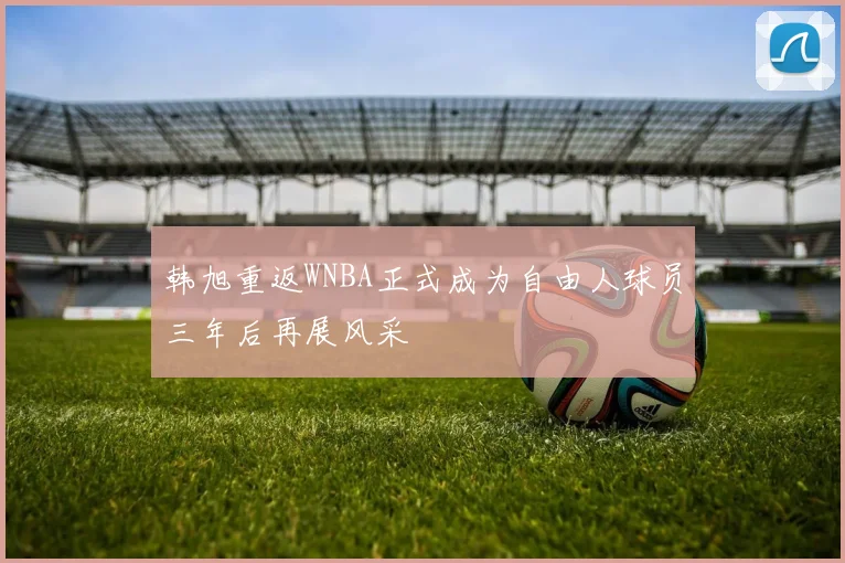 韩旭重返WNBA正式成为自由人球员三年后再展风采