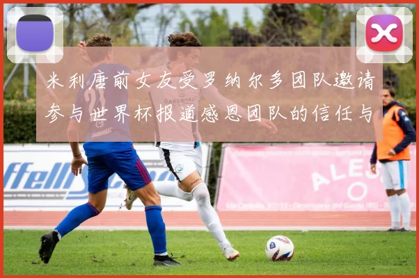 米利唐前女友受罗纳尔多团队邀请参与世界杯报道感恩团队的信任与支持