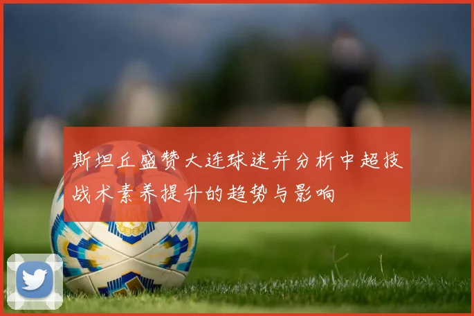 斯坦丘盛赞大连球迷并分析中超技战术素养提升的趋势与影响