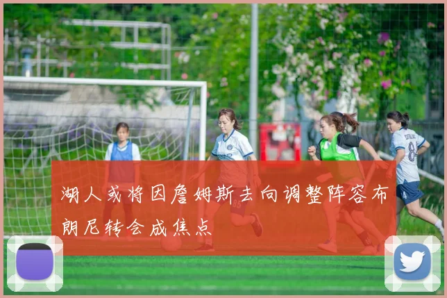 湖人或将因詹姆斯去向调整阵容布朗尼转会成焦点