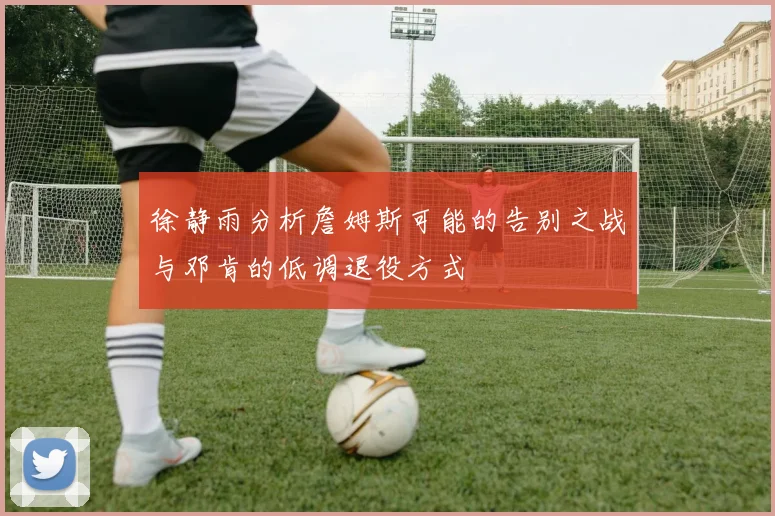 徐静雨分析詹姆斯可能的告别之战与邓肯的低调退役方式