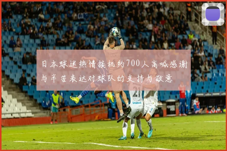 日本球迷热情接机约700人高喊感谢与辛苦表达对球队的支持与敬意