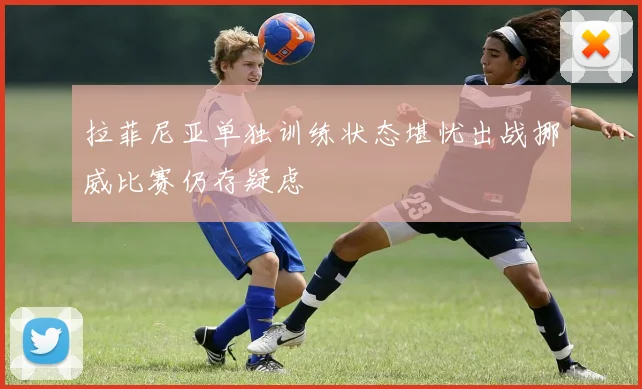 拉菲尼亚单独训练状态堪忧出战挪威比赛仍存疑虑