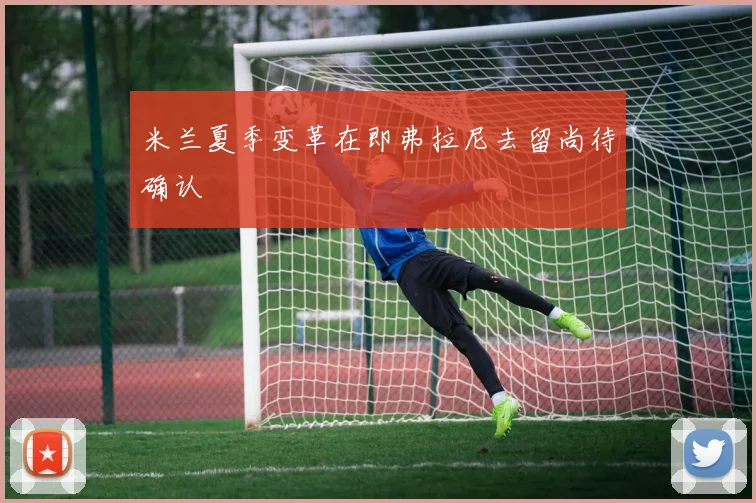 米兰夏季变革在即弗拉尼去留尚待确认