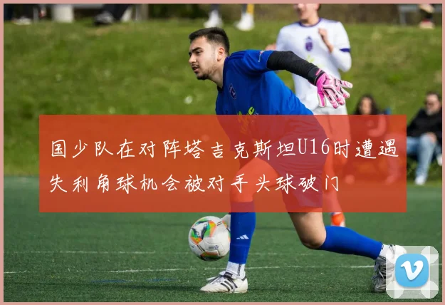 国少队在对阵塔吉克斯坦U16时遭遇失利角球机会被对手头球破门