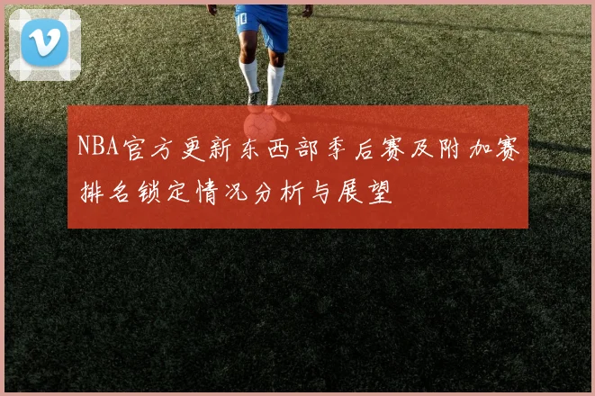 NBA官方更新东西部季后赛及附加赛排名锁定情况分析与展望