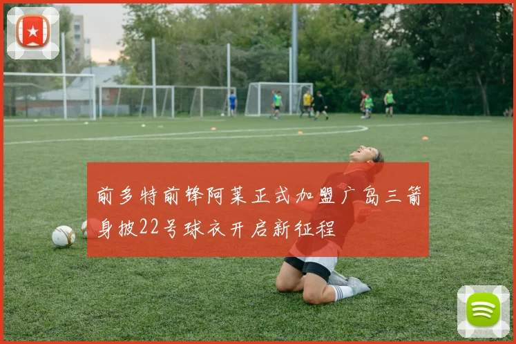 前多特前锋阿莱正式加盟广岛三箭身披22号球衣开启新征程