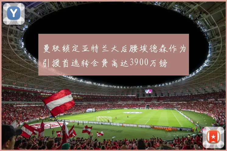 曼联锁定亚特兰大后腰埃德森作为引援首选转会费高达3900万镑