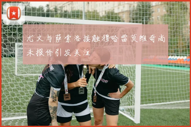 尤文与萨索洛接触穆哈雷莫维奇尚未报价引发关注