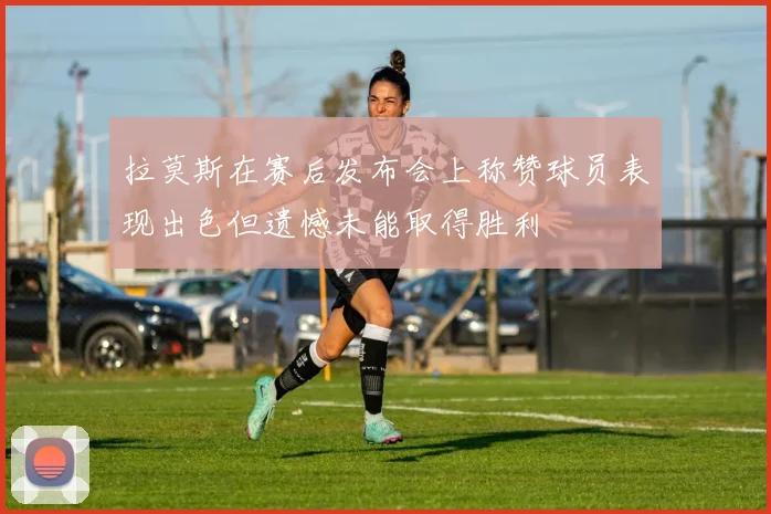 拉莫斯在赛后发布会上称赞球员表现出色但遗憾未能取得胜利