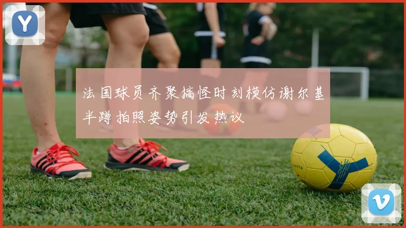 法国球员齐聚搞怪时刻模仿谢尔基半蹲拍照姿势引发热议