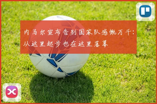内马尔宣布告别国家队感慨万千：从这里起步也在这里落幕